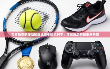 克罗地亚队在欧国联比赛中输给对手：落败背后的故事与希望